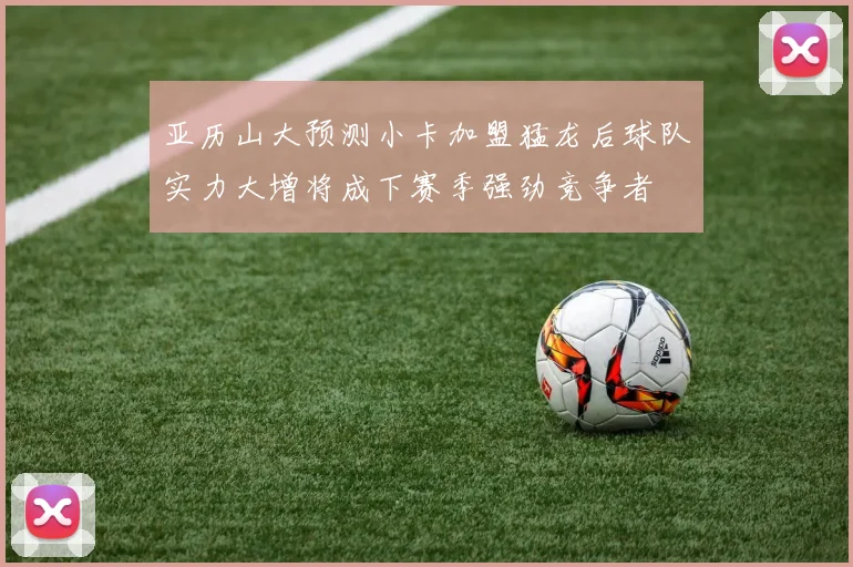 亚历山大预测小卡加盟猛龙后球队实力大增将成下赛季强劲竞争者