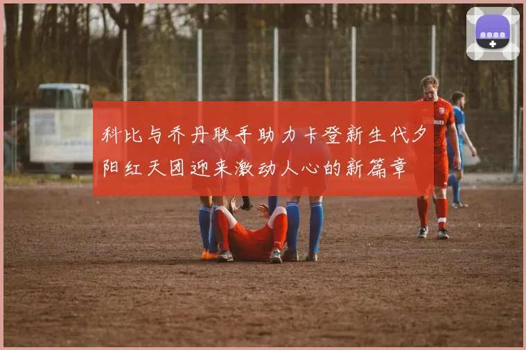 科比与乔丹联手助力卡登新生代夕阳红天团迎来激动人心的新篇章