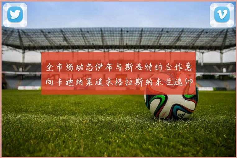 全市场动态伊布与斯洛特的合作意向卡迪纳莱追求格拉斯纳米兰选帅困境加剧