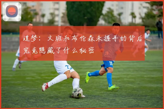追梦：文班和布伦森未握手的背后究竟隐藏了什么秘密