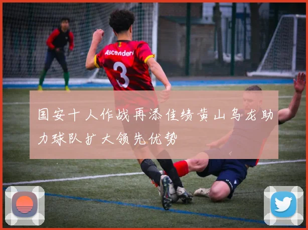 国安十人作战再添佳绩黄山乌龙助力球队扩大领先优势