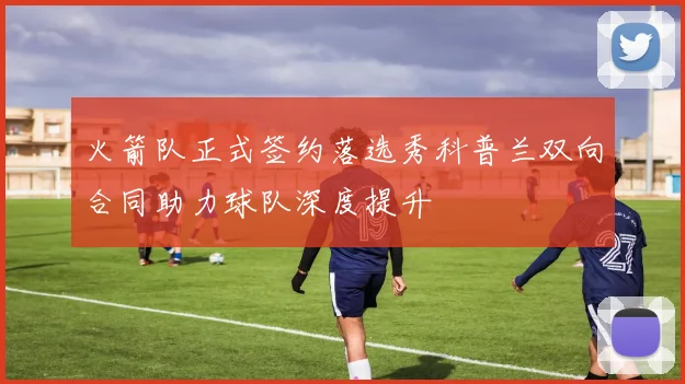 火箭队正式签约落选秀科普兰双向合同助力球队深度提升
