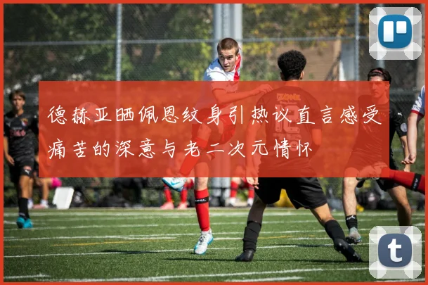 德赫亚晒佩恩纹身引热议直言感受痛苦的深意与老二次元情怀