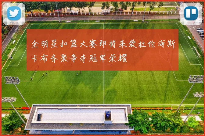 全明星扣篮大赛即将来袭杜伦海斯卡布齐聚争夺冠军荣耀