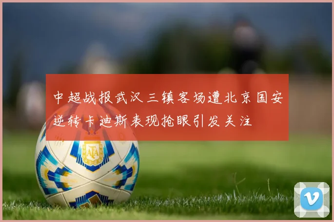 中超战报武汉三镇客场遭北京国安逆转卡迪斯表现抢眼引发关注