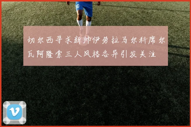 切尔西寻求新帅伊劳拉马尔科席尔瓦阿隆索三人风格各异引发关注