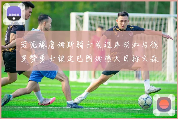 若无缘詹姆斯骑士或追库明加与德罗赞勇士锁定巴图姆热火目标文森特