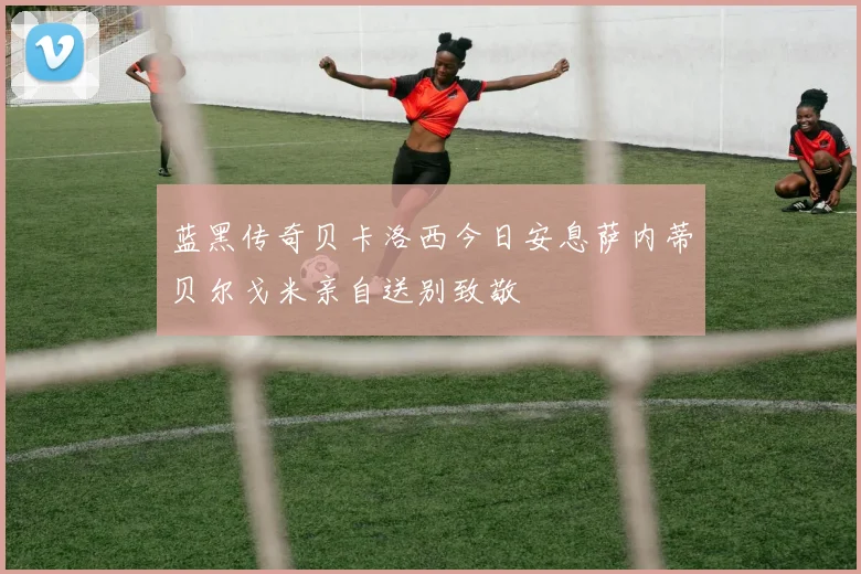 蓝黑传奇贝卡洛西今日安息萨内蒂贝尔戈米亲自送别致敬