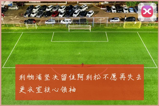 利物浦坚决留住阿利松不愿再失去更衣室核心领袖