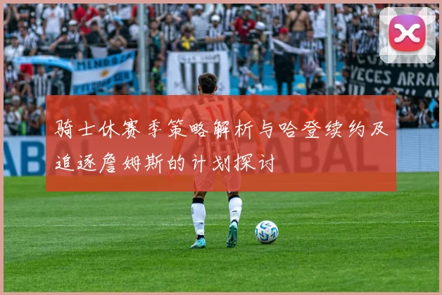 骑士休赛季策略解析与哈登续约及追逐詹姆斯的计划探讨