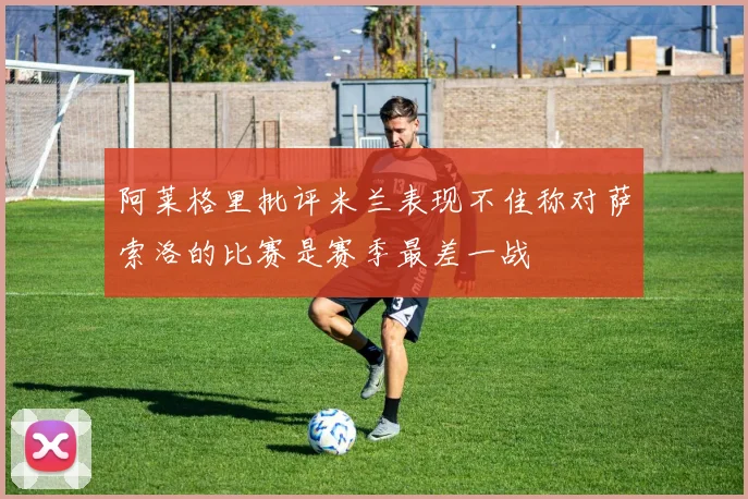 阿莱格里批评米兰表现不佳称对萨索洛的比赛是赛季最差一战