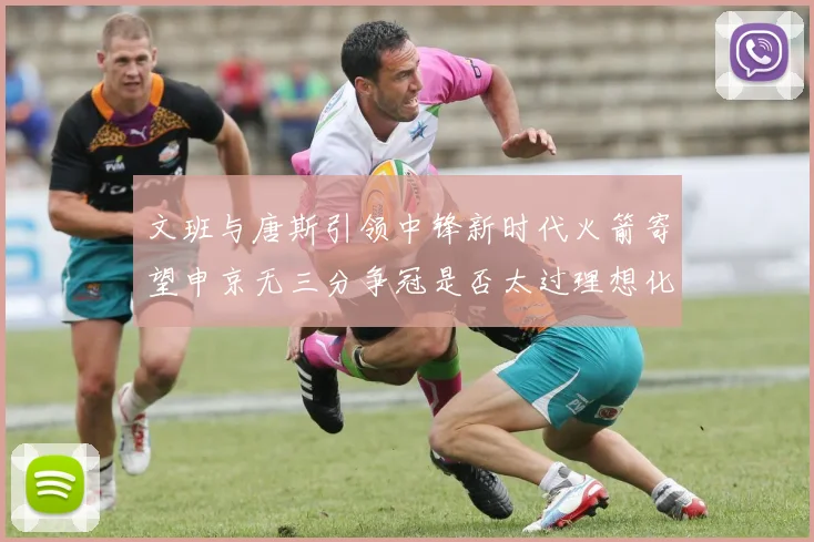 文班与唐斯引领中锋新时代火箭寄望申京无三分争冠是否太过理想化