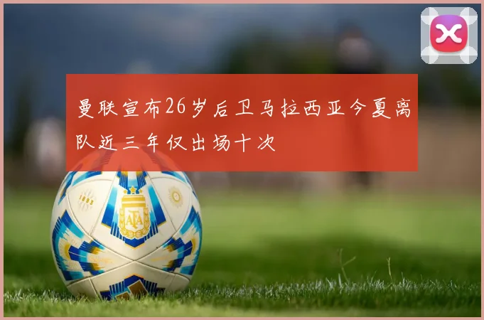 曼联宣布26岁后卫马拉西亚今夏离队近三年仅出场十次