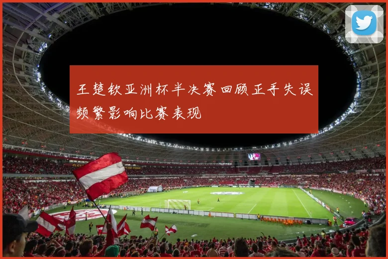 王楚钦亚洲杯半决赛回顾正手失误频繁影响比赛表现